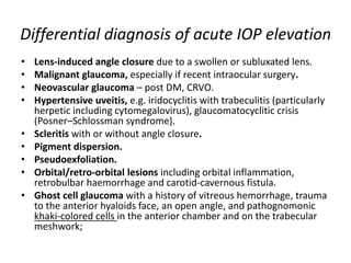 Differential diagnosis of acute IOP elevation
• Lens-induced angle closure due to a swollen or subluxated lens.
• Malignant glaucoma, especially if recent intraocular surgery.
• Neovascular glaucoma – post DM, CRVO.
• Hypertensive uveitis, e.g. iridocyclitis with trabeculitis (particularly
herpetic including cytomegalovirus), glaucomatocyclitic crisis
(Posner–Schlossman syndrome).
• Scleritis with or without angle closure.
• Pigment dispersion.
• Pseudoexfoliation.
• Orbital/retro-orbital lesions including orbital inflammation,
retrobulbar haemorrhage and carotid-cavernous fistula.
• Ghost cell glaucoma with a history of vitreous hemorrhage, trauma
to the anterior hyaloids face, an open angle, and pathognomonic
khaki-colored cells in the anterior chamber and on the trabecular
meshwork;
 