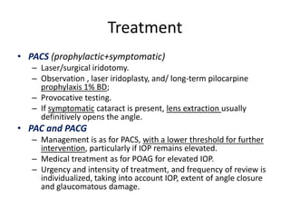 Treatment
• PACS (prophylactic+symptomatic)
– Laser/surgical iridotomy.
– Observation , laser iridoplasty, and/ long-term pilocarpine
prophylaxis 1% BD;
– Provocative testing.
– If symptomatic cataract is present, lens extraction usually
definitively opens the angle.
• PAC and PACG
– Management is as for PACS, with a lower threshold for further
intervention, particularly if IOP remains elevated.
– Medical treatment as for POAG for elevated IOP.
– Urgency and intensity of treatment, and frequency of review is
individualized, taking into account IOP, extent of angle closure
and glaucomatous damage.
 