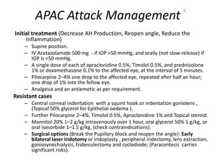 APAC Attack Management
K
Initial treatment (Decrease AH Production, Reopen angle, Reduce the
Inflammation)
– Supine position.
– IV Acetazolamide 500 mg - if IOP >50 mmHg, and orally (not slow-release) if
IOP is <50 mmHg.
– A single dose of each of apraclonidine 0.5%, Timolol 0.5%, and prednisolone
1% or dexamethasone 0.1% to the affected eye, at the interval of 5 minutes.
– Pilocarpine 2–4% one drop to the affected eye, repeated after half an hour;
one drop of 1% into the fellow eye.
– Analgesia and an antiemetic as per requirement.
Resistant cases
– Central corneal indentation with a squint hook or indentation goniolens ,
(Topical 50% glycerol for Epithelial oedema ).
– Further Pilocarpine 2–4%, Timolol 0.5%, Apraclonidine 1% and Topical steroid.
– Mannitol 20% 1–2 g/kg intravenously over 1 hour, oral glycerol 50% 1 g/kg, or
oral isosorbide 1–1.5 g/kg, (check contraindications).
– Surgical options (Break the Pupillary block and reopen the angle): Early
bilateral laser iridotomy or iridoplasty , peripheral iridectomy, lens extraction,
goniosynechialysis, trabeculectomy and cyclodiode; (Paracentesis carries
significant risks).
 