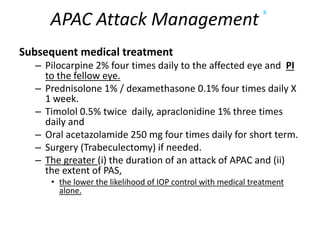 APAC Attack Management
K
Subsequent medical treatment
– Pilocarpine 2% four times daily to the affected eye and PI
to the fellow eye.
– Prednisolone 1% / dexamethasone 0.1% four times daily X
1 week.
– Timolol 0.5% twice daily, apraclonidine 1% three times
daily and
– Oral acetazolamide 250 mg four times daily for short term.
– Surgery (Trabeculectomy) if needed.
– The greater (i) the duration of an attack of APAC and (ii)
the extent of PAS,
• the lower the likelihood of IOP control with medical treatment
alone.
 