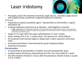 Laser iridotomy
• Principally used in the treatment of primary angle closure, secondary angle closure
with pupillary block, sometimes in pigment dispersion syndrome.
Technique
• Preparation-A topical anaesthetic agent + Apraclonidine or brimonidine + topical
pilocarpine 2%.
• A special iridotomy contact lens (e.g. Abraham , Volk MagPlus) is inserted.
– A 66D magnifying lens for viewing the patient's iris. The power density of the laser beam at the iris is increased 2.5x
compared with a flat lens. A 50 micron spot size setting yields a 31 micron spot on the iris. Reduce the power density
at the cornea and retina by 2.8x.
• Target an iris crypt under the upper eyelid between 11 and 1 o’clock.
• Power settings of 4–5 mJ; 1-3 pulse shots. The optimal size -150 to 500 μm .
• Pre-treatment with thermal (argon or diode) laser is often required in thick dark
irides.
• Successful penetration is characterized by a gush of pigment debris.
• Avoid Over-treatment .
Post-procedure
• A second drop of apraclonidine is instilled and oral acetazolamide given.
• A potent topical steroid (e.g. dexamethasone 0.1%) Four times daily for 1 week.
• The IOP should be checked 1–2 hours after the procedure. Routine review is usually
at 1 or 2 weeks.
 