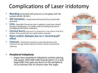 Complications of Laser iridotomy
• Bleeding controlled with pressure on the globe with the
contact lensfor 30–60 s
• IOP elevation. Usually early and transient but occasionally
persistent.
• Iritis. Especially if excessive laser is applied or post-laser steroid
therapy is inadequate, or in darker irides (including those due to
prostaglandin derivative treatment).
• Corneal burns may occur if a contact lens is not used or if the AC is
shallow; these usually heal very rapidly without sequelae.
• Glare and/or diplopia due to a ‘second pupil’
effect
• Cataract. Localized lens opacities occasionally develop at the
treatment site; age-related cataract formation may be accelerated by
iridotomy.
• Peripheral Iridoplasty
– Argon laser peripheral iridoplasty involves placing
low power (250–400 mW) long duration (.5 s) and
large (500 mm) spot size burns on the peripheral
iris to contract the iris stroma near the angle.
 