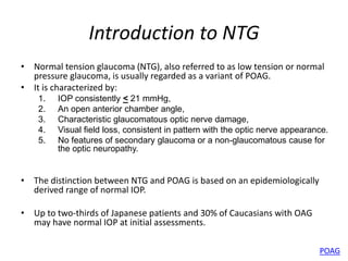 Introduction to NTG
• Normal tension glaucoma (NTG), also referred to as low tension or normal
pressure glaucoma, is usually regarded as a variant of POAG.
• It is characterized by:
1. IOP consistently < 21 mmHg,
2. An open anterior chamber angle,
3. Characteristic glaucomatous optic nerve damage,
4. Visual field loss, consistent in pattern with the optic nerve appearance.
5. No features of secondary glaucoma or a non-glaucomatous cause for
the optic neuropathy.
• The distinction between NTG and POAG is based on an epidemiologically
derived range of normal IOP.
• Up to two-thirds of Japanese patients and 30% of Caucasians with OAG
may have normal IOP at initial assessments.
POAG
 