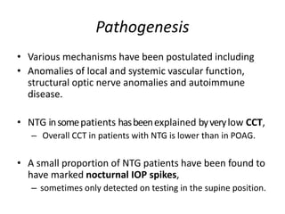 Pathogenesis
• Various mechanisms have been postulated including
• Anomalies of local and systemic vascular function,
structural optic nerve anomalies and autoimmune
disease.
• NTG insomepatients hasbeenexplained byverylow CCT,
– Overall CCT in patients with NTG is lower than in POAG.
• A small proportion of NTG patients have been found to
have marked nocturnal IOP spikes,
– sometimes only detected on testing in the supine position.
 