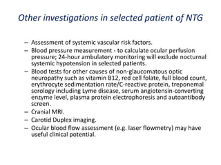 Other investigations in selected patient of NTG
– Assessment of systemic vascular risk factors.
– Blood pressure measurement - to calculate ocular perfusion
pressure; 24-hour ambulatory monitoring will exclude nocturnal
systemic hypotension in selected patients.
– Blood tests for other causes of non-glaucomatous optic
neuropathy such as vitamin B12, red cell folate, full blood count,
erythrocyte sedimentation rate/C-reactive protein, treponemal
serology including Lyme disease, serum angiotensin-converting
enzyme level, plasma protein electrophoresis and autoantibody
screen.
– Cranial MRI.
– Carotid Duplex imaging.
– Ocular blood flow assessment (e.g. laser flowmetry) may have
useful clinical potential.
 