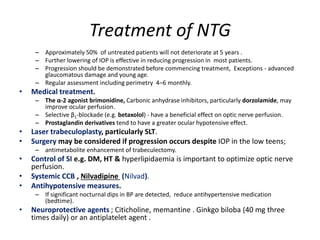 Treatment of NTG
– Approximately 50% of untreated patients will not deteriorate at 5 years .
– Further lowering of IOP is effective in reducing progression in most patients.
– Progression should be demonstrated before commencing treatment, Exceptions - advanced
glaucomatous damage and young age.
– Regular assessment including perimetry 4–6 monthly.
• Medical treatment.
– The α-2 agonist brimonidine, Carbonic anhydrase inhibitors, particularly dorzolamide, may
improve ocular perfusion.
– Selective β1-blockade (e.g. betaxolol) - have a beneficial effect on optic nerve perfusion.
– Prostaglandin derivatives tend to have a greater ocular hypotensive effect.
• Laser trabeculoplasty, particularly SLT.
• Surgery may be considered if progression occurs despite IOP in the low teens;
– antimetabolite enhancement of trabeculectomy.
• Control of SI e.g. DM, HT & hyperlipidaemia is important to optimize optic nerve
perfusion.
• Systemic CCB , Nilvadipine (Nilvad).
• Antihypotensive measures.
– If significant nocturnal dips in BP are detected, reduce antihypertensive medication
(bedtime).
• Neuroprotective agents ; Citicholine, memantine . Ginkgo biloba (40 mg three
times daily) or an antiplatelet agent .
 