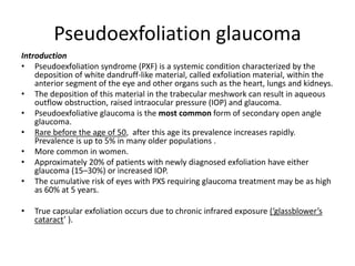 Pseudoexfoliation glaucoma
Introduction
• Pseudoexfoliation syndrome (PXF) is a systemic condition characterized by the
deposition of white dandruff-like material, called exfoliation material, within the
anterior segment of the eye and other organs such as the heart, lungs and kidneys.
• The deposition of this material in the trabecular meshwork can result in aqueous
outflow obstruction, raised intraocular pressure (IOP) and glaucoma.
• Pseudoexfoliative glaucoma is the most common form of secondary open angle
glaucoma.
• Rare before the age of 50, after this age its prevalence increases rapidly.
Prevalence is up to 5% in many older populations .
• More common in women.
• Approximately 20% of patients with newly diagnosed exfoliation have either
glaucoma (15–30%) or increased IOP.
• The cumulative risk of eyes with PXS requiring glaucoma treatment may be as high
as 60% at 5 years.
• True capsular exfoliation occurs due to chronic infrared exposure (‘glassblower’s
cataract’ ).
 