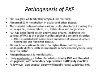 Pathogenesis of PXF
• PXF is a grey-white fibrillary amyloid-like material;
• Abnormal ECM metabolism in ocular and other tissues.
• The material is deposited on various ocular structures including the
lens capsule , zonular fibres, iris, trabeculum and conjunctiva.
• PXF has been found in skin and visceral organs, leading to the
concept of PXS as the ocular manifestation of a systemic disorder;
– PXS is associated with an increased prevalence of vascular disorders,
hearing loss and Alzheimer disease.
• Plasma homocysteine tends to be higher than controls, and
inadequate dietary folate intake (folate reduces homocysteine) may
be a risk factor.
• Aetiopathogenesis is multifactorial.
• Likely mechanisms - trabecular obstruction by PXF and liberated
iris pigment, with secondary degenerative outflow dysfunction.
• Fellow eye - Conjunctival biopsy will usually reveal subclinical PXF.
 