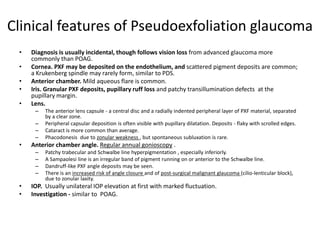 Clinical features of Pseudoexfoliation glaucoma
• Diagnosis is usually incidental, though follows vision loss from advanced glaucoma more
commonly than POAG.
• Cornea. PXF may be deposited on the endothelium, and scattered pigment deposits are common;
a Krukenberg spindle may rarely form, similar to PDS.
• Anterior chamber. Mild aqueous flare is common.
• Iris. Granular PXF deposits, pupillary ruff loss and patchy transillumination defects at the
pupillary margin.
• Lens.
– The anterior lens capsule - a central disc and a radially indented peripheral layer of PXF material, separated
by a clear zone.
– Peripheral capsular deposition is often visible with pupillary dilatation. Deposits - flaky with scrolled edges.
– Cataract is more common than average.
– Phacodonesis due to zonular weakness , but spontaneous subluxation is rare.
• Anterior chamber angle. Regular annual gonioscopy .
– Patchy trabecular and Schwalbe line hyperpigmentation , especially inferiorly.
– A Sampaolesi line is an irregular band of pigment running on or anterior to the Schwalbe line.
– Dandruff-like PXF angle deposits may be seen.
– There is an increased risk of angle closure and of post-surgical malignant glaucoma (cilio-lenticular block),
due to zonular laxity.
• IOP. Usually unilateral IOP elevation at first with marked fluctuation.
• Investigation - similar to POAG.
 