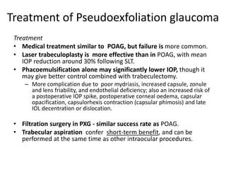 Treatment of Pseudoexfoliation glaucoma
Treatment
• Medical treatment similar to POAG, but failure is more common.
• Laser trabeculoplasty is more effective than in POAG, with mean
IOP reduction around 30% following SLT.
• Phacoemulsification alone may significantly lower IOP, though it
may give better control combined with trabeculectomy.
– More complication due to poor mydriasis, increased capsule, zonule
and lens friability, and endothelial deficiency; also an increased risk of
a postoperative IOP spike, postoperative corneal oedema, capsular
opacification, capsulorhexis contraction (capsular phimosis) and late
IOL decentration or dislocation.
• Filtration surgery in PXG - similar success rate as POAG.
• Trabecular aspiration confer short-term benefit, and can be
performed at the same time as other intraocular procedures.
 