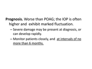 Prognosis. Worse than POAG; the IOP is often
higher and exhibit marked fluctuation.
– Severe damage may be present at diagnosis, or
can develop rapidly.
– Monitor patients closely, and at intervals of no
more than 6 months.
 