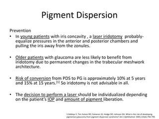 Pigment Dispersion
Prevention
• In young patients with iris concavity , a laser iridotomy probably-
equalize pressures in the anterior and posterior chambers and
pulling the iris away from the zonules.
• Older patients with glaucoma are less likely to benefit from
iridotomy due to permanent changes in the trabecular meshwork
architecture.
• Risk of conversion from PDS to PG is approximately 10% at 5 years
and 15% at 15 years.[1] So iridotomy is not advisable in all.
• The decision to perform a laser should be individualized depending
on the patient’s IOP and amount of pigment liberation.
1.Siddiqui Y, Ten Hulzen RD, Cameron JD, Hodge DO, Johnson DH. What is the risk of developing
pigmentary glaucoma from pigment dispersion syndrome? Am J Ophthalmol. 2003;135(6):794-799.
 