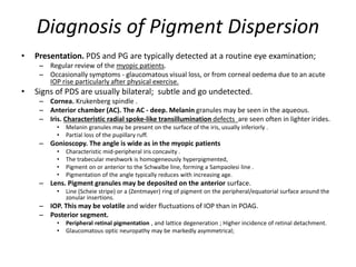 Diagnosis of Pigment Dispersion
• Presentation. PDS and PG are typically detected at a routine eye examination;
– Regular review of the myopic patients.
– Occasionally symptoms - glaucomatous visual loss, or from corneal oedema due to an acute
IOP rise particularly after physical exercise.
• Signs of PDS are usually bilateral; subtle and go undetected.
– Cornea. Krukenberg spindle .
– Anterior chamber (AC). The AC - deep. Melanin granules may be seen in the aqueous.
– Iris. Characteristic radial spoke-like transillumination defects are seen often in lighter irides.
• Melanin granules may be present on the surface of the iris, usually inferiorly .
• Partial loss of the pupillary ruff.
– Gonioscopy. The angle is wide as in the myopic patients
• Characteristic mid-peripheral iris concavity .
• The trabecular meshwork is homogeneously hyperpigmented,
• Pigment on or anterior to the Schwalbe line, forming a Sampaolesi line .
• Pigmentation of the angle typically reduces with increasing age.
– Lens. Pigment granules may be deposited on the anterior surface.
• Line (Scheie stripe) or a (Zentmayer) ring of pigment on the peripheral/equatorial surface around the
zonular insertions.
– IOP. This may be volatile and wider fluctuations of IOP than in POAG.
– Posterior segment.
• Peripheral retinal pigmentation , and lattice degeneration ; Higher incidence of retinal detachment.
• Glaucomatous optic neuropathy may be markedly asymmetrical;
 