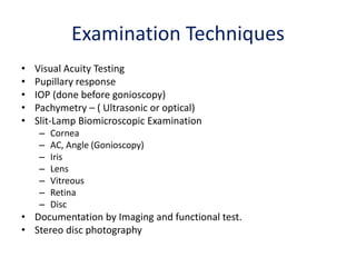 Examination Techniques
• Visual Acuity Testing
• Pupillary response
• IOP (done before gonioscopy)
• Pachymetry – ( Ultrasonic or optical)
• Slit-Lamp Biomicroscopic Examination
– Cornea
– AC, Angle (Gonioscopy)
– Iris
– Lens
– Vitreous
– Retina
– Disc
• Documentation by Imaging and functional test.
• Stereo disc photography
 