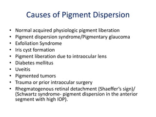 Causes of Pigment Dispersion
• Normal acquired physiologic pigment liberation
• Pigment dispersion syndrome/Pigmentary glaucoma
• Exfoliation Syndrome
• Iris cyst formation
• Pigment liberation due to intraocular lens
• Diabetes mellitus
• Uveitis
• Pigmented tumors
• Trauma or prior intraocular surgery
• Rhegmatogenous retinal detachment (Shaeffer’s sign)/
(Schwartz syndrome- pigment dispersion in the anterior
segment with high IOP).
 