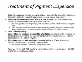 Treatment of Pigment Dispersion
• Lifestyle measures. Exercise involving jolting - associated with acute iris pigment
liberation, so better to avoid jogging and running up and down stairs.
• Medical treatment is similar to that of POAG. Miotics decrease iridozonular
contact in addition to facilitating aqueous outflow.
– Disadvantage of exacerbating myopia, and precipitating retinal detachment in short-sighted
eyes.
– Topical thymoxamine (Moxisylyte), a selective alpha-adrenergic antagonist, induces miosis
without causing spasm of accommodation, poorly tolerated as it causes irritation.
• Laser trabeculoplasty .
• Laser iridotomy has been proposed to retard pigment liberation by reversing iris
concavity and eliminating iridozonular contact. It may have utility especially in
patients under the age of 40 years.
• Filtration surgery is indicated more commonly than in POAG. Adjunctive
antimetabolites -particularly in younger patients .
– Post-surgical hypotony - common in young myopic eyes.
• Review patients with PDS regularly – at least annually in low-risk cases – for IOP
and/or glaucomatous damage.
 