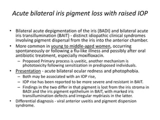 Acute bilateral iris pigment loss with raised IOP
• Bilateral acute depigmentation of the iris (BADI) and bilateral acute
iris transillumination (BAIT) - distinct idiopathic clinical syndromes
involving pigment dispersal from the iris into the anterior chamber.
• More common in young to middle-aged women, occurring
spontaneously or following a flu-like illness and possibly after oral
antibiotic treatment, especially moxifloxacin.
– Proposed Primary process is uveitic, another mechanism is
phototoxicity following sensitization in predisposed individuals.
• Presentation - acute bilateral ocular redness and photophobia.
– Both may be associated with an IOP rise,
– IOP rise has been reported to be more severe and resistant in BAIT.
– Findings in the two differ in that pigment is lost from the iris stroma in
BADI and the iris pigment epithelium in BAIT, with marked iris
transillumination defects and irregular mydriasis in the latter.
• Differential diagnosis - viral anterior uveitis and pigment dispersion
syndrome.
 