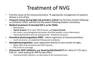 Treatment of NVG
• Find the Cause of the neovascularization  appropriate management of systemic
disease is one of key.
• Frequent review during high-risk periods is critical: the first few months following
an ischaemic CRVO, and the first few weeks following diabetic vitrectomy.
• Medical treatment of elevated IOP is as for POAG
– Beta blockers
– Topical atropine 1% to resist PAS formation, and topical steroids.
– But miotics, and prostaglandin derivatives should be avoided- as pro inflammatory.
– Topical apraclonidine and oral acetazolamide - temporary measures;.
• Panretinal photocoagulation (PRP) - induce regression of neovascularization.
– It will not reverse an established fibrovascular membrane.
• Goniophotocoagulation. Laser application directly to new vessels of angle,
– Better effect with intravitreal anti-VEGF injection .
– PDT to the iris and angle .
• Intraocular VEGF inhibitors, e.g. bevacizumab (Avastin®) at a dose of 1.25 mg in
0.05 ml, while waiting for PRP to take effect.
– Intracameral (AC) injection is an alternative to the intravitreal route.
 