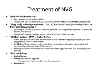 Treatment of NVG
• Early PPV with endolaser
– Preoperative intravitreal anti-VEGF.
– in eyes with vitreous haemorrhage, especially in CRVO, Retinal detachment, Diabetic TRD
• Ciliary body ablative procedures. TS-DLCP/ Endoscopic cyclophotocoagulation or
Trans-scleral cryotherapy .
– Lowering of raised IOP generally improves comfort,-- clearing corneal oedema - an adequate
retinal view for PRP.
– in eyes with opaque media or for increasing peripheral retinal coverage
• Filtration surgery - If VA is HM or better.
– Active neovascularization and inflammation should be controlled preoperatively ( includes
preoperative anti-VEGF treatment).
– An GDD and Trabeculectomy with mini-shunt implantation, adjunctive mitomycin C and
postoperative subconjunctival 5-fluorouracil.
– Postoperative anti-inflammatory treatment should be aggressive and may include systemic
steroids.
• Blind painful eye
– Cyclo-ablation
– Retrobulbar alcohol injection
• Cause permanent ptosis and does not relieve congestion.
– Enucleation.
 