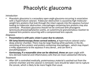Phacolytic glaucoma
Introduction
• Phacolytic glaucoma is a secondary open-angle glaucoma occurring in association
with a hypermature cataract. Trabecular obstruction is caused by high molecular-
weight lens proteins that leak through the intact capsule into the aqueous humour
leading to trabecular obstruction; macrophages containing lens proteins may also
contribute . Phacolytic glaucoma should not be confused with phacogenic
(previously phacoanaphylactic) uveitis, an autoimmune granulomatous reaction to
exposed lens proteins occurring with a compromised lens capsule.
Diagnosis.
• Presentation is with pain; vision is poor due to cataract.
• Slit lamp biomicroscopy shows corneal oedema, a hypermature cataract and a
deep anterior chamber. There may be large floating white particles in the AC,
consisting of lens protein and protein-containing macrophages , which may impart
a milky appearance to the aqueous if very dense , and can form a
pseudohypopyon .
• Gonioscopy, if a reasonable view can be obtained, shows an open angle with
lens-derived material and inflammatory cells that are most substantial inferiorly.
Treatment
• After IOP is controlled medically, proteinaceous material is washed out from the
anterior chamber and the cataract is removed. Care should be taken not to rupture
the zonule, which is likely to be more fragile than usual.
 