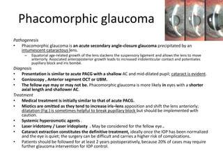 Phacomorphic glaucoma
Pathogenesis
• Phacomorphic glaucoma is an acute secondary angle-closure glaucoma precipitated by an
intumescent cataractous lens.
– Equatorial age-related growth of the lens slackens the suspensory ligament and allows the lens to move
anteriorly. Associated anteroposterior growth leads to increased iridolenticular contact and potentiates
pupillary block and iris bombé.
Diagnosis
• Presentation is similar to acute PACG with a shallow AC and mid-dilated pupil; cataract is evident.
• Gonioscopy , Anterior segment OCT or UBM.
• The fellow eye may or may not be. Phacomorphic glaucoma is more likely in eyes with a shorter
axial length and shallower AC.
Treatment
• Medical treatment is initially similar to that of acute PACG.
• Miotics are omitted as they tend to increase iris–lens apposition and shift the lens anteriorly;
dilatation (Fig.) is sometimes helpful to break pupillary block but should be implemented with
caution.
• Systemic hyperosmotic agents .
• Laser iridotomy / Laser iridoplasty . May be considered for the fellow eye..
• Cataract extraction constitutes the definitive treatment, ideally once the IOP has been normalized
and the eye is quiet; the surgery can be difficult and carries a higher risk of complications.
• Patients should be followed for at least 2 years postoperatively, because 20% of cases may require
further glaucoma intervention for IOP control.
 