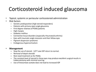 Corticosteroid induced glaucoma
• Topical, systemic or periocular corticosteroid administration
• Risk factors
– Genetic predisposition (high steroid responders)
– Patients with primary open angle glaucoma
– First degree relatives of POAG patients
– High myopia
– Diabetes mellitus
– Connective tissue disorders (especially rheumatoid arthritis)
– Eyes with traumatic angle recession and their fellow eyes
– Pigment dispersion syndrome
– Endogenous hypercortisolism
• Management
– Stop the use of steroid - 1/3rd case IOP return to normal.
– Removal of depot steroids
– Rest need treatment as for POAG.
– The constant level of steroid in these eyes may produce excellent surgical results in
trabeculectomy with minimal scarring
– Use of Anecortave acetate does not lead to increased IOP
 
