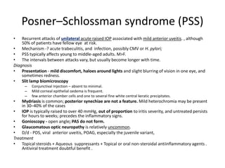 Posner–Schlossman syndrome (PSS)
• Recurrent attacks of unilateral acute raised IOP associated with mild anterior uveitis. , although
50% of patients have fellow eye at risk.
• Mechanism -? acute trabeculitis, and infection, possibly CMV or H. pylori;
• PSS typically affects young to middle-aged adults. M>F.
• The intervals between attacks vary, but usually become longer with time.
Diagnosis
• Presentation - mild discomfort, haloes around lights and slight blurring of vision in one eye, and
sometimes redness.
• Slit lamp biomicroscopy
– Conjunctival Injection – absent to minimal.
– Mild corneal epithelial oedema is frequent.
– few anterior chamber cells and one to several fine white central keratic precipitates.
• Mydriasis is common; posterior synechiae are not a feature. Mild heterochromia may be present
in 30–40% of the cases
• IOP is typically raised to over 40 mmHg, out of proportion to iritis severity, and untreated persists
for hours to weeks; precedes the inflammatory signs.
• Gonioscopy - open angle; PAS do not form.
• Glaucomatous optic neuropathy is relatively uncommon.
• D/d - PDS, viral anterior uveitis, POAG, especially the juvenile variant,
Treatment
• Topical steroids + Aqueous suppressants + Topical or oral non-steroidal antiinflammatory agents .
Antiviral treatment doubtful benefit .
 