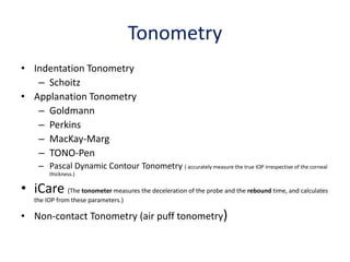 Tonometry
• Indentation Tonometry
– Schoitz
• Applanation Tonometry
– Goldmann
– Perkins
– MacKay-Marg
– TONO-Pen
– Pascal Dynamic Contour Tonometry ( accurately measure the true IOP irrespective of the corneal
thickness.)
• iCare (The tonometer measures the deceleration of the probe and the rebound time, and calculates
the IOP from these parameters.)
• Non-contact Tonometry (air puff tonometry)
 