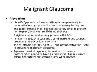 Malignant Glaucoma
• Prevention-
– Identify Eyes with reduced axial length preoperatively. In
nanophthalmos, prophylactic sclerotomies may be required.
– The capsulorrhexis should be kept relatively small to prevent
lens implant/pupil capture if the AC shallows
– A rigid one piece implant may prevent a flat AC.
– In high-risk eyes with cataract, a combined GFS and cataract
procedure may debulk lens volume.
– Topical atropine at the end of GFS and postoperatively is useful
in preventing malignant glaucoma.
– Aqueous overdrainage must be avoided in the early
postoperative period by having a high scleral flap resistance –
scleral flap sutures are removed later when needed.
 