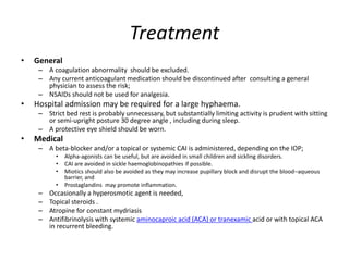 Treatment
• General
– A coagulation abnormality should be excluded.
– Any current anticoagulant medication should be discontinued after consulting a general
physician to assess the risk;
– NSAIDs should not be used for analgesia.
• Hospital admission may be required for a large hyphaema.
– Strict bed rest is probably unnecessary, but substantially limiting activity is prudent with sitting
or semi-upright posture 30 degree angle , including during sleep.
– A protective eye shield should be worn.
• Medical
– A beta-blocker and/or a topical or systemic CAI is administered, depending on the IOP;
• Alpha-agonists can be useful, but are avoided in small children and sickling disorders.
• CAI are avoided in sickle haemoglobinopathies if possible.
• Miotics should also be avoided as they may increase pupillary block and disrupt the blood–aqueous
barrier, and
• Prostaglandins may promote inflammation.
– Occasionally a hyperosmotic agent is needed,
– Topical steroids .
– Atropine for constant mydriasis
– Antifibrinolysis with systemic aminocaproic acid (ACA) or tranexamic acid or with topical ACA
in recurrent bleeding.
 