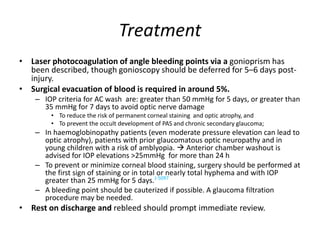 Treatment
• Laser photocoagulation of angle bleeding points via a gonioprism has
been described, though gonioscopy should be deferred for 5–6 days post-
injury.
• Surgical evacuation of blood is required in around 5%.
– IOP criteria for AC wash are: greater than 50 mmHg for 5 days, or greater than
35 mmHg for 7 days to avoid optic nerve damage
• To reduce the risk of permanent corneal staining and optic atrophy, and
• To prevent the occult development of PAS and chronic secondary glaucoma;
– In haemoglobinopathy patients (even moderate pressure elevation can lead to
optic atrophy), patients with prior glaucomatous optic neuropathy and in
young children with a risk of amblyopia.  Anterior chamber washout is
advised for IOP elevations >25mmHg for more than 24 h
– To prevent or minimize corneal blood staining, surgery should be performed at
the first sign of staining or in total or nearly total hyphema and with IOP
greater than 25 mmHg for 5 days.J-5097
– A bleeding point should be cauterized if possible. A glaucoma filtration
procedure may be needed.
• Rest on discharge and rebleed should prompt immediate review.
 