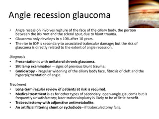 Angle recession glaucoma
• Angle recession involves rupture of the face of the ciliary body, the portion
between the iris root and the scleral spur, due to blunt trauma.
• Glaucoma only develops in < 10% after 10 years.
• The rise in IOP is secondary to associated trabecular damage; but the risk of
glaucoma is directly related to the extent of angle recession.
Diagnosis
• Presentation is with unilateral chronic glaucoma.
• Slit lamp examination -- signs of previous blunt trauma;
• Gonioscopy - irregular widening of the ciliary body face, fibrosis of cleft and the
hyperpigmentation of angle.
Treatment
• Long-term regular review of patients at risk is required.
• Medical treatment is as for other types of secondary open-angle glaucoma but is
frequently unsatisfactory; laser trabeculoplasty is likely to be of little benefit.
• Trabeculectomy with adjunctive antimetabolite.
• An artificial filtering shunt or cyclodiode - if trabeculectomy fails.
 