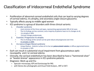 Classification of Iridocorneal Endothelial Syndrome
• Proliferation of abnormal corneal endothelial cells that can lead to varying degrees
of corneal edema, iris atrophy, and secondary angle-closure glaucoma.
• Typically affects young to middle aged women
• ICE syndrome is a group of disorders with three clinical variants:
1. Chandler syndrome
• most common of the three sub-types, representing approximately 50% of all cases
• The iris findings are less common, and a majority of patients have no iris changes at all,
• Iris atrophy in 40%
• Corneal changes predominate
2. Essential / Progressive iris atrophy
• The iris findings of this variant can be quite robust and progressive over time
• Iris atrophy in 100%
3. Iris naevus (Cogan-Reese) syndrome
• Unique feature - Anterior surface of iris has tan pedunculated nodules or diffuse pigmented lesions
• Iris atrophy in 50%
• Each can result in substantial visual impairment from glaucomatous optic
neuropathy and / or corneal edema.
• Clinically, the corneal endothelium has been described to have a "hammered silver"
or "beaten bronze" appearance in ICE syndrome patients
• Diagnosis: Work up and F/u
– Specular microscopy, IOP and Gonioscopy for PAS.
– with Stereo disc photographs and Visual Field Analysis , HRT or OCT.
 