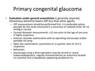 Primary congenital glaucoma
• Evaluation under general anaesthesia is generally required;
intravenous ketamine lowers IOP less than other agents.
– IOP measurement should be performed first. It is preferable where
possible for this to be measured in a conscious or sedated child; 10–12
mmHg is normal.
– Corneal diameter measurement; >12 mm prior to the age of one year
is highly suspicious.
– Anterior chamber examination with an operating microscope and/or
portable slit lamp.
– Optic disc examination; asymmetry or a cup/disc ratio of >0.3 is
suspicious.
– Refraction.
– Gonioscopy using a direct goniolens may be normal or reveal
trabeculodysgenesis, vaguely characterized by an anteriorly located
iris insertion and a hypoplastic appearing peripheral iris.
 