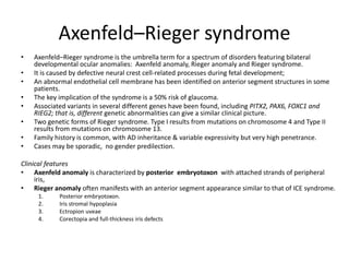 Axenfeld–Rieger syndrome
• Axenfeld–Rieger syndrome is the umbrella term for a spectrum of disorders featuring bilateral
developmental ocular anomalies: Axenfeld anomaly, Rieger anomaly and Rieger syndrome.
• It is caused by defective neural crest cell-related processes during fetal development;
• An abnormal endothelial cell membrane has been identified on anterior segment structures in some
patients.
• The key implication of the syndrome is a 50% risk of glaucoma.
• Associated variants in several different genes have been found, including PITX2, PAX6, FOXC1 and
RIEG2; that is, different genetic abnormalities can give a similar clinical picture.
• Two genetic forms of Rieger syndrome. Type I results from mutations on chromosome 4 and Type II
results from mutations on chromosome 13.
• Family history is common, with AD inheritance & variable expressivity but very high penetrance.
• Cases may be sporadic, no gender predilection.
Clinical features
• Axenfeld anomaly is characterized by posterior embryotoxon with attached strands of peripheral
iris,
• Rieger anomaly often manifests with an anterior segment appearance similar to that of ICE syndrome.
1. Posterior embryotoxon.
2. Iris stromal hypoplasia
3. Ectropion uveae
4. Corectopia and full-thickness iris defects
 