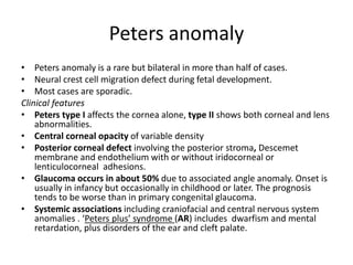 Peters anomaly
• Peters anomaly is a rare but bilateral in more than half of cases.
• Neural crest cell migration defect during fetal development.
• Most cases are sporadic.
Clinical features
• Peters type I affects the cornea alone, type II shows both corneal and lens
abnormalities.
• Central corneal opacity of variable density
• Posterior corneal defect involving the posterior stroma, Descemet
membrane and endothelium with or without iridocorneal or
lenticulocorneal adhesions.
• Glaucoma occurs in about 50% due to associated angle anomaly. Onset is
usually in infancy but occasionally in childhood or later. The prognosis
tends to be worse than in primary congenital glaucoma.
• Systemic associations including craniofacial and central nervous system
anomalies . ‘Peters plus’ syndrome (AR) includes dwarfism and mental
retardation, plus disorders of the ear and cleft palate.
 