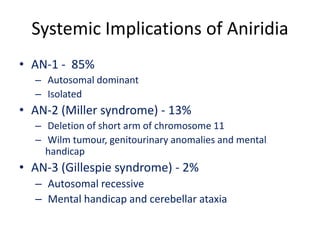 Systemic Implications of Aniridia
• AN-1 - 85%
– Autosomal dominant
– Isolated
• AN-2 (Miller syndrome) - 13%
– Deletion of short arm of chromosome 11
– Wilm tumour, genitourinary anomalies and mental
handicap
• AN-3 (Gillespie syndrome) - 2%
– Autosomal recessive
– Mental handicap and cerebellar ataxia
 