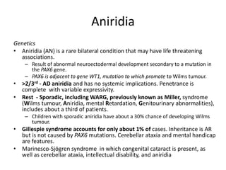 Aniridia
Genetics
• Aniridia (AN) is a rare bilateral condition that may have life threatening
associations.
– Result of abnormal neuroectodermal development secondary to a mutation in
the PAX6 gene.
– PAX6 is adjacent to gene WT1, mutation to which promote to Wilms tumour.
• >2/3rd - AD aniridia and has no systemic implications. Penetrance is
complete with variable expressivity.
• Rest - Sporadic, including WARG, previously known as Miller, syndrome
(Wilms tumour, Aniridia, mental Retardation, Genitourinary abnormalities),
includes about a third of patients.
– Children with sporadic aniridia have about a 30% chance of developing Wilms
tumour.
• Gillespie syndrome accounts for only about 1% of cases. Inheritance is AR
but is not caused by PAX6 mutations. Cerebellar ataxia and mental handicap
are features.
• Marinesco-Sjögren syndrome in which congenital cataract is present, as
well as cerebellar ataxia, intellectual disability, and aniridia
 