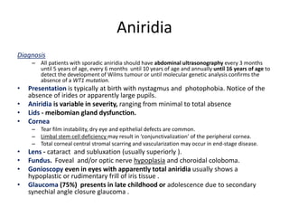 Aniridia
Diagnosis
– All patients with sporadic aniridia should have abdominal ultrasonography every 3 months
until 5 years of age, every 6 months until 10 years of age and annually until 16 years of age to
detect the development of Wilms tumour or until molecular genetic analysis confirms the
absence of a WT1 mutation.
• Presentation is typically at birth with nystagmus and photophobia. Notice of the
absence of irides or apparently large pupils.
• Aniridia is variable in severity, ranging from minimal to total absence
• Lids - meibomian gland dysfunction.
• Cornea
– Tear film instability, dry eye and epithelial defects are common.
– Limbal stem cell deficiency may result in ‘conjunctivalization’ of the peripheral cornea.
– Total corneal central stromal scarring and vascularization may occur in end-stage disease.
• Lens - cataract and subluxation (usually superiorly ).
• Fundus. Foveal and/or optic nerve hypoplasia and choroidal coloboma.
• Gonioscopy even in eyes with apparently total aniridia usually shows a
hypoplastic or rudimentary frill of iris tissue .
• Glaucoma (75%) presents in late childhood or adolescence due to secondary
synechial angle closure glaucoma .
 