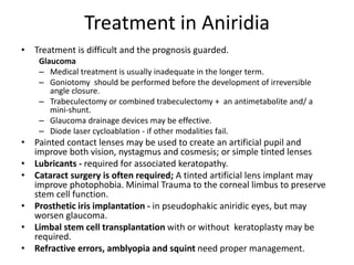 Treatment in Aniridia
• Treatment is difficult and the prognosis guarded.
Glaucoma
– Medical treatment is usually inadequate in the longer term.
– Goniotomy should be performed before the development of irreversible
angle closure.
– Trabeculectomy or combined trabeculectomy + an antimetabolite and/ a
mini-shunt.
– Glaucoma drainage devices may be effective.
– Diode laser cycloablation - if other modalities fail.
• Painted contact lenses may be used to create an artificial pupil and
improve both vision, nystagmus and cosmesis; or simple tinted lenses
• Lubricants - required for associated keratopathy.
• Cataract surgery is often required; A tinted artificial lens implant may
improve photophobia. Minimal Trauma to the corneal limbus to preserve
stem cell function.
• Prosthetic iris implantation - in pseudophakic aniridic eyes, but may
worsen glaucoma.
• Limbal stem cell transplantation with or without keratoplasty may be
required.
• Refractive errors, amblyopia and squint need proper management.
 