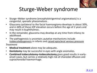 Sturge-Weber syndrome
• Sturge–Weber syndrome (encephalotrigeminal angiomatosis) is a
congenital, sporadic phacomatosis .
• Glaucoma ipsilateral to the facial haemangioma develops in about 30%,
and in 60% of these IOP elevation occurs before the age of 2 years and
may result in buphthalmos .
• In the remainder, glaucoma may develop at any time from infancy to
adulthood.
• The pathogenesis is uncertain; putative mechanisms include
trabeculodysgenesis in infants and raised episcleral venous pressure
Treatment
• Medical treatment alone may be adequate.
• Goniotomy may be successful in eyes with angle anomalies.
• Combined trabeculotomy–trabeculectomy gives good results in early-
onset cases, but carries a relatively high risk of choroidal effusion and
suprachoroidal haemorrhage.
 sl. 8
 