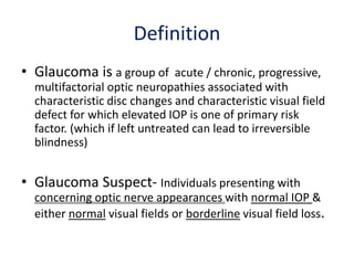 Definition
• Glaucoma is a group of acute / chronic, progressive,
multifactorial optic neuropathies associated with
characteristic disc changes and characteristic visual field
defect for which elevated IOP is one of primary risk
factor. (which if left untreated can lead to irreversible
blindness)
• Glaucoma Suspect- Individuals presenting with
concerning optic nerve appearances with normal IOP &
either normal visual fields or borderline visual field loss.
 
