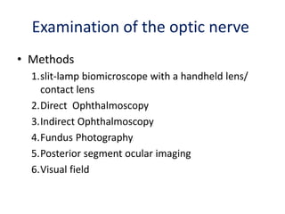 Examination of the optic nerve
• Methods
1.slit-lamp biomicroscope with a handheld lens/
contact lens
2.Direct Ophthalmoscopy
3.Indirect Ophthalmoscopy
4.Fundus Photography
5.Posterior segment ocular imaging
6.Visual field
 
