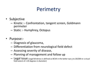 Perimetry
• Subjective
– Kinetic :- Confrontation, tangent screen, Goldmann
perimeter
– Static :- Humphrey, Octopus
• Purpose:-
– Diagnosis of glaucoma,
– Differentiation from neurological field defect
– Assessing severity of disease,
– Planning of management and follow up
– Legal issue (Legal blindness is defined as BCVA in the better eye < to 20/200 or a visual
field extent of < 20 degrees in diameter)
 