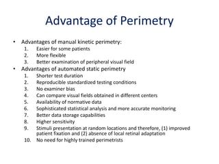 Advantage of Perimetry
• Advantages of manual kinetic perimetry:
1. Easier for some patients
2. More flexible
3. Better examination of peripheral visual field
• Advantages of automated static perimetry
1. Shorter test duration
2. Reproducible standardized testing conditions
3. No examiner bias
4. Can compare visual fields obtained in different centers
5. Availability of normative data
6. Sophisticated statistical analysis and more accurate monitoring
7. Better data storage capabilities
8. Higher sensitivity
9. Stimuli presentation at random locations and therefore, (1) improved
patient fixation and (2) absence of local retinal adaptation
10. No need for highly trained perimetrists
 