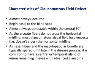 Characteristics of Glaucomatous Field Defect
• Almost always localized
• Begin nasal to the blind spot
• Almost always detectable within the central 30°
• As the arcuate fibers do not cross the horizontal
midline, most glaucomatous visual field loss respects
(i.e. doesn’t cross) the horizontal midline.
• As nasal fibers and the maculopapular bundle are
typically spared until late in the disease process, it is
common to have a central or temporal island of
vision remaining in eyes with advanced glaucoma
 