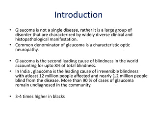 Introduction
• Glaucoma is not a single disease, rather it is a large group of
disorder that are characterized by widely diverse clinical and
histopathological manifestation.
• Common denominator of glaucoma is a characteristic optic
neuropathy.
• Glaucoma is the second leading cause of blindness in the world
accounting for upto 8% of total blindness.
• In India , glaucoma is the leading cause of irreversible blindness
with atleast 12 million people affected and nearly 1.2 million people
blind from the disease. More than 90 % of cases of glaucoma
remain undiagnosed in the community.
• 3-4 times higher in blacks
Source: https://www.nhp.gov.in/disease/eye-ear/glaucoma
 