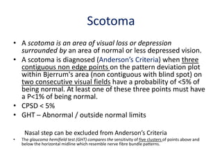 Scotoma
• A scotoma is an area of visual loss or depression
surrounded by an area of normal or less depressed vision.
• A scotoma is diagnosed (Anderson’s Criteria) when three
contiguous non edge points on the pattern deviation plot
within Bjerrum's area (non contiguous with blind spot) on
two consecutive visual fields have a probability of <5% of
being normal. At least one of these three points must have
a P<1% of being normal.
• CPSD < 5%
• GHT – Abnormal / outside normal limits
Nasal step can be excluded from Anderson’s Criteria
• The glaucoma hemifield test (GHT) compares the sensitivity of five clusters of points above and
below the horizontal midline which resemble nerve fibre bundle patterns.
 