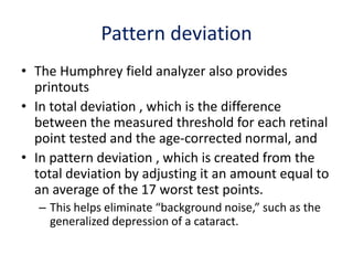Pattern deviation
• The Humphrey field analyzer also provides
printouts
• In total deviation , which is the difference
between the measured threshold for each retinal
point tested and the age-corrected normal, and
• In pattern deviation , which is created from the
total deviation by adjusting it an amount equal to
an average of the 17 worst test points.
– This helps eliminate “background noise,” such as the
generalized depression of a cataract.
 