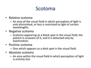 Scotoma
• Relative scotoma
– An area of the visual field in which perception of light is
only diminished, or loss is restricted to light of certain
wavelengths.
• Negative scotoma
– Scotoma appearing as a blank spot in the visual field; the
patient is unaware of it, and it is detected only by
examination.
• Positive scotoma
– One which appears as a dark spot in the visual field.
• Absolute scotoma
– An area within the visual field in which perception of light
is entirely lost.
 